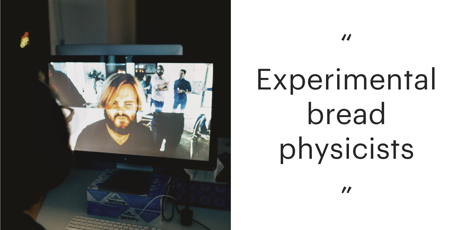 On the left: A computer monitor with two spliced webcam feeds showing the top half of one person's head lined up with the bottom half of another. On the right, in quotes: Experimental bread physicists.